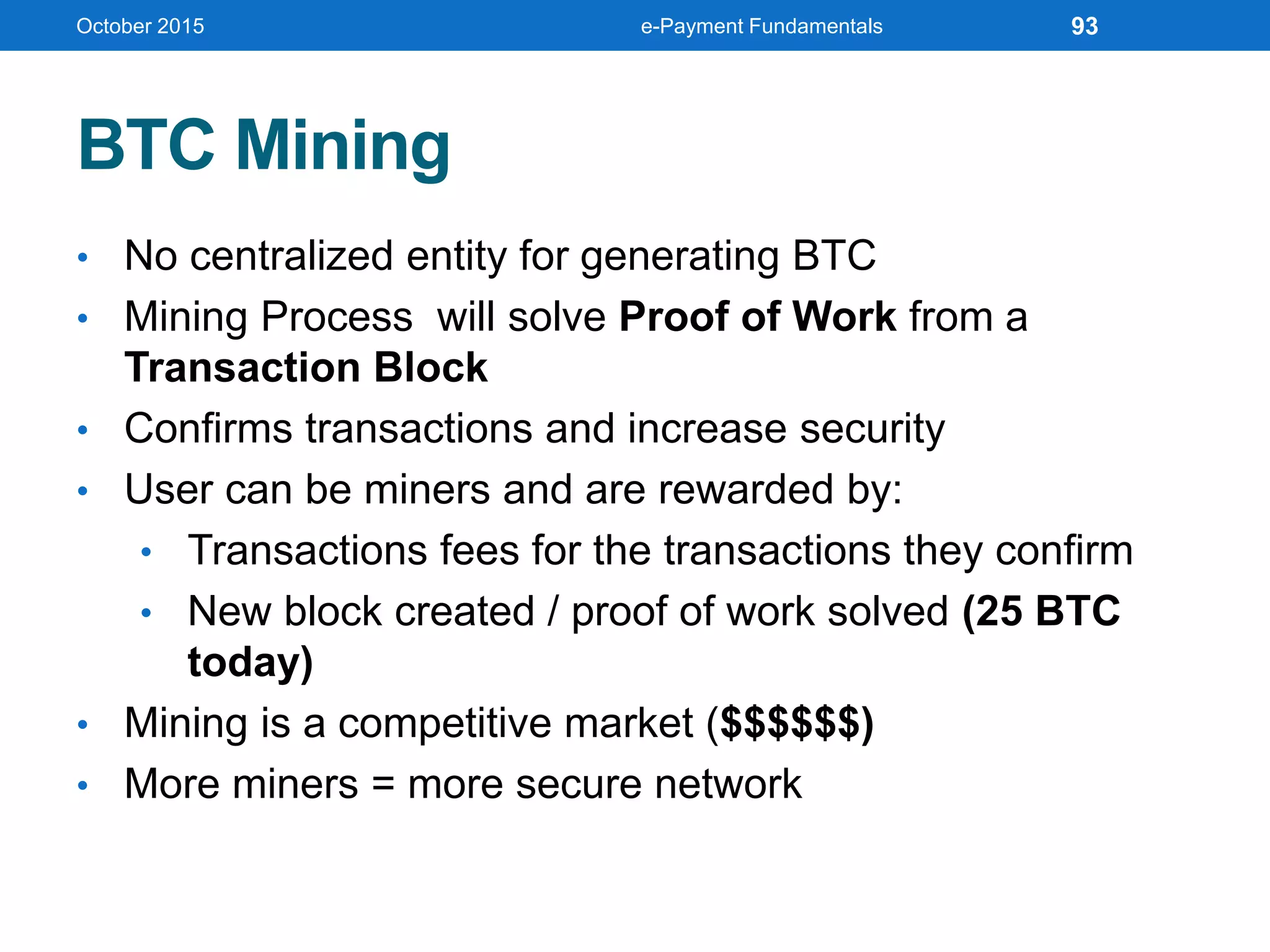 BTC Mining
• No centralized entity for generating BTC
• Mining Process will solve Proof of Work from a
Transaction Block
• Confirms transactions and increase security
• User can be miners and are rewarded by:
• Transactions fees for the transactions they confirm
• New block created / proof of work solved (25 BTC
today)
• Mining is a competitive market ($$$$$$)
• More miners = more secure network
October 2015 e-Payment Fundamentals 93
 
