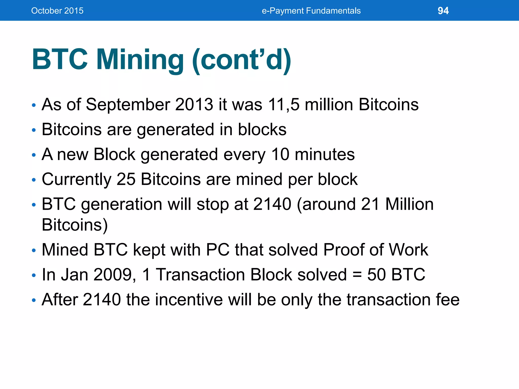 BTC Mining (cont’d)
• As of September 2013 it was 11,5 million Bitcoins
• Bitcoins are generated in blocks
• A new Block generated every 10 minutes
• Currently 25 Bitcoins are mined per block
• BTC generation will stop at 2140 (around 21 Million
Bitcoins)
• Mined BTC kept with PC that solved Proof of Work
• In Jan 2009, 1 Transaction Block solved = 50 BTC
• After 2140 the incentive will be only the transaction fee
October 2015 e-Payment Fundamentals 94
 