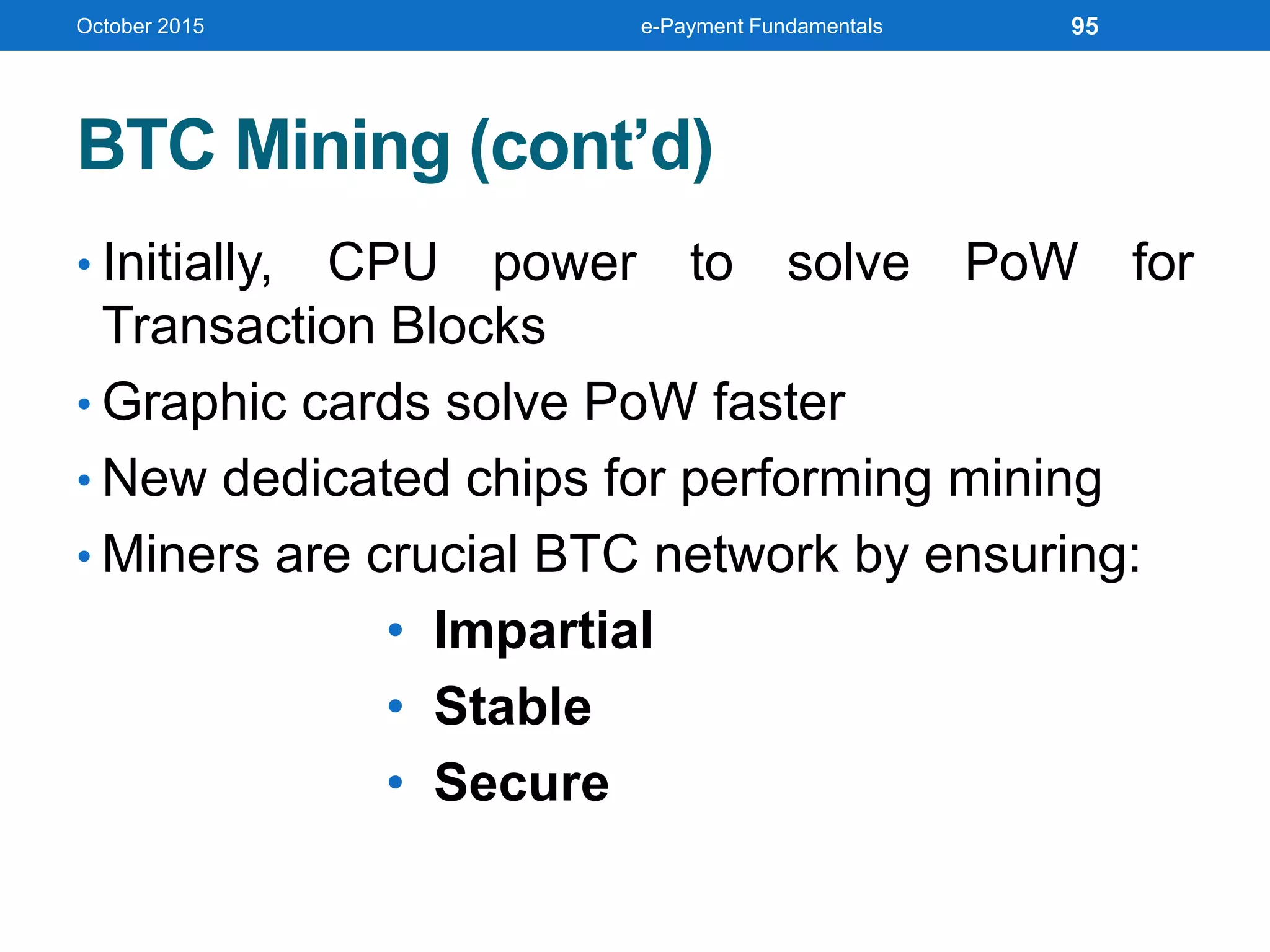 BTC Mining (cont’d)
• Initially, CPU power to solve PoW for
Transaction Blocks
• Graphic cards solve PoW faster
• New dedicated chips for performing mining
• Miners are crucial BTC network by ensuring:
• Impartial
• Stable
• Secure
October 2015 e-Payment Fundamentals 95
 