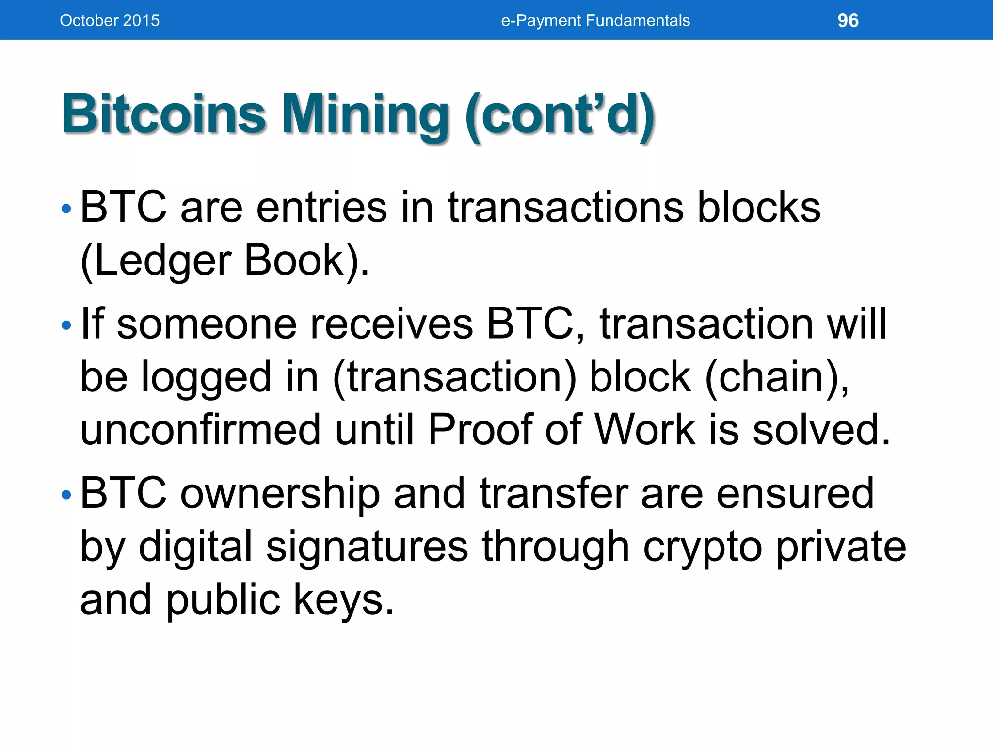 Bitcoins Mining (cont’d)
• BTC are entries in transactions blocks
(Ledger Book).
• If someone receives BTC, transaction will
be logged in (transaction) block (chain),
unconfirmed until Proof of Work is solved.
• BTC ownership and transfer are ensured
by digital signatures through crypto private
and public keys.
October 2015 e-Payment Fundamentals 96
 