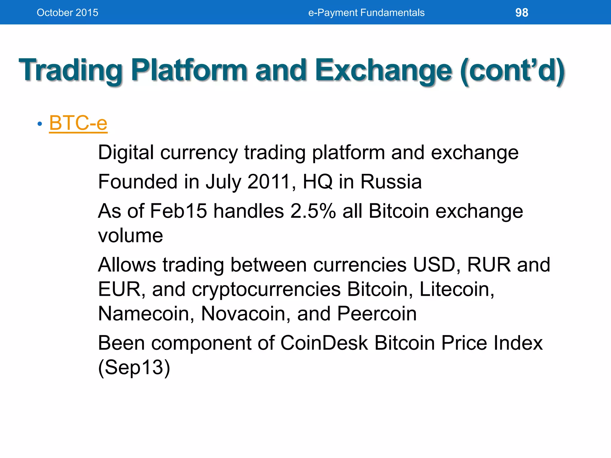 Trading Platform and Exchange (cont’d)
• BTC-e
Digital currency trading platform and exchange
Founded in July 2011, HQ in Russia
As of Feb15 handles 2.5% all Bitcoin exchange
volume
Allows trading between currencies USD, RUR and
EUR, and cryptocurrencies Bitcoin, Litecoin,
Namecoin, Novacoin, and Peercoin
Been component of CoinDesk Bitcoin Price Index
(Sep13)
October 2015 e-Payment Fundamentals 98
 