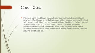 Credit Card
 Payment using credit card is one of most common mode of electronic
payment. Credit card is small plastic card with a unique number attached
with an account. It has also a magnetic strip embedded in it which is used
to read credit card via card readers. When a customer purchases a
product via credit card, credit card issuer bank pays on behalf of the
customer and customer has a certain time period after which he/she can
pay the credit card bill.
 
