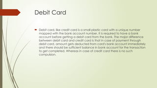 Debit Card
 Debit card, like credit card is a small plastic card with a unique number
mapped with the bank account number. It is required to have a bank
account before getting a debit card from the bank. The major difference
between debit card and credit card is that in case of payment through
debit card, amount gets deducted from card's bank account immediately
and there should be sufficient balance in bank account for the transaction
to get completed. Whereas in case of credit card there is no such
compulsion.
 