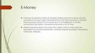 E-Money
 E-Money transactions refers to situation where payment is done over the
network and amount gets transferred from one financial body to another
financial body without any involvement of a middleman. E-money
transactions are faster, convenient and saves a lot of time.
 Online payments done via credit card, debit card or smart card are
examples of e-money transactions. Another popular example is easypaisa,
mobicash, timepay.
 