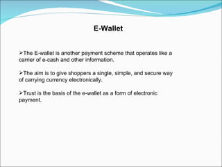 E-Wallet The E-wallet is another payment scheme that operates like a carrier of e-cash and other information. The aim is to give shoppers a single, simple, and secure way of carrying currency electronically. Trust is the basis of the e-wallet as a form of electronic payment. 
