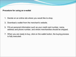 Procedure for using an e-wallet Decide on an online site where you would like to shop. Download a wallet from the merchant’s website. Fill out personal information such as your credit card number, name, address and phone number, and where merchandise should be shipped. When you are ready to buy, click on the wallet button, the buying process is fully executed. 