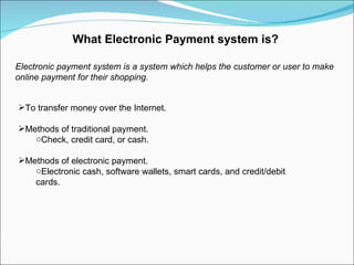 What Electronic Payment system is? Electronic payment system is a system which helps the customer or user to make online payment for their shopping.  To transfer money over the Internet. Methods of traditional payment. Check, credit card, or cash. Methods of electronic payment. Electronic cash, software wallets, smart cards, and credit/debit cards. 