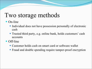 Two storage methods On-line Individual does not have possession personally of electronic cash Trusted third party, e.g. online bank, holds customers’ cash accounts Off-line Customer holds cash on smart card or software wallet Fraud and double spending require tamper-proof encryption 