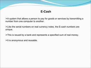 E-Cash A system that allows a person to pay for goods or services by transmitting a number from one computer to another. Like the serial numbers on real currency notes, the E-cash numbers are unique. This is issued by a bank and represents a specified sum of real money. It is anonymous and reusable. 