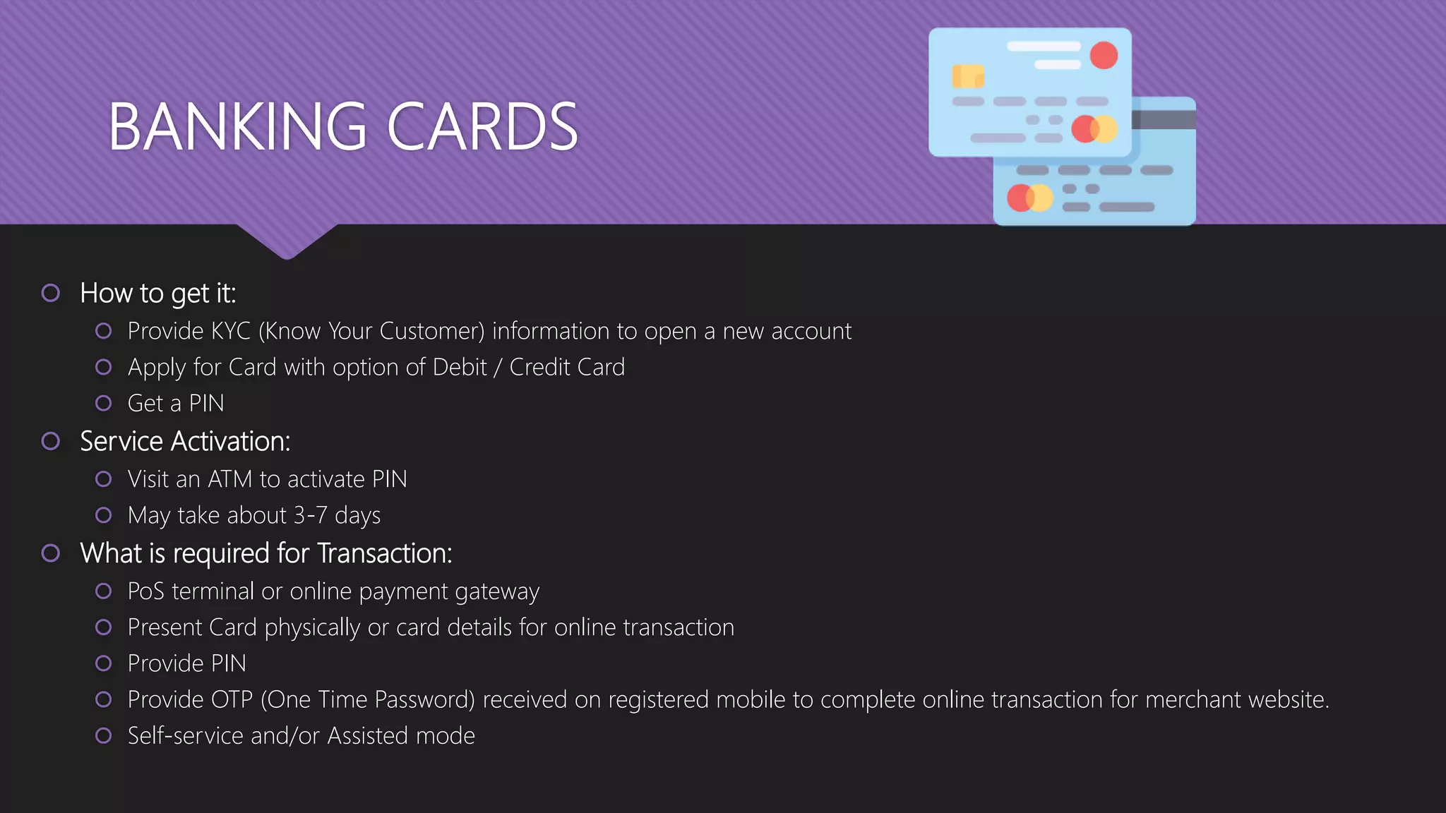 BANKING CARDS
 How to get it:
 Provide KYC (Know Your Customer) information to open a new account
 Apply for Card with option of Debit / Credit Card
 Get a PIN
 Service Activation:
 Visit an ATM to activate PIN
 May take about 3-7 days
 What is required for Transaction:
 PoS terminal or online payment gateway
 Present Card physically or card details for online transaction
 Provide PIN
 Provide OTP (One Time Password) received on registered mobile to complete online transaction for merchant website.
 Self-service and/or Assisted mode
 