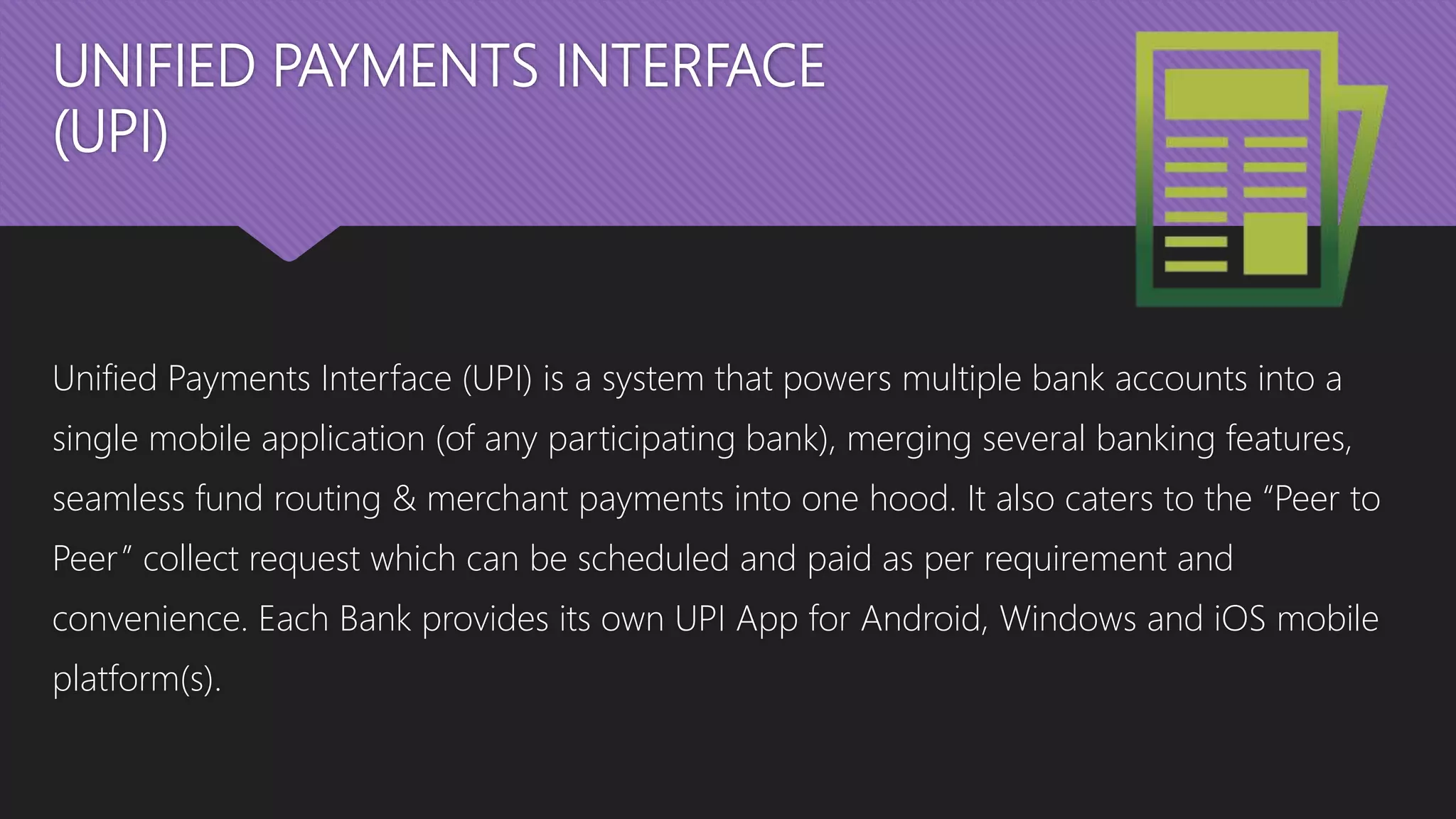 UNIFIED PAYMENTS INTERFACE
(UPI)
Unified Payments Interface (UPI) is a system that powers multiple bank accounts into a
single mobile application (of any participating bank), merging several banking features,
seamless fund routing & merchant payments into one hood. It also caters to the “Peer to
Peer” collect request which can be scheduled and paid as per requirement and
convenience. Each Bank provides its own UPI App for Android, Windows and iOS mobile
platform(s).
 