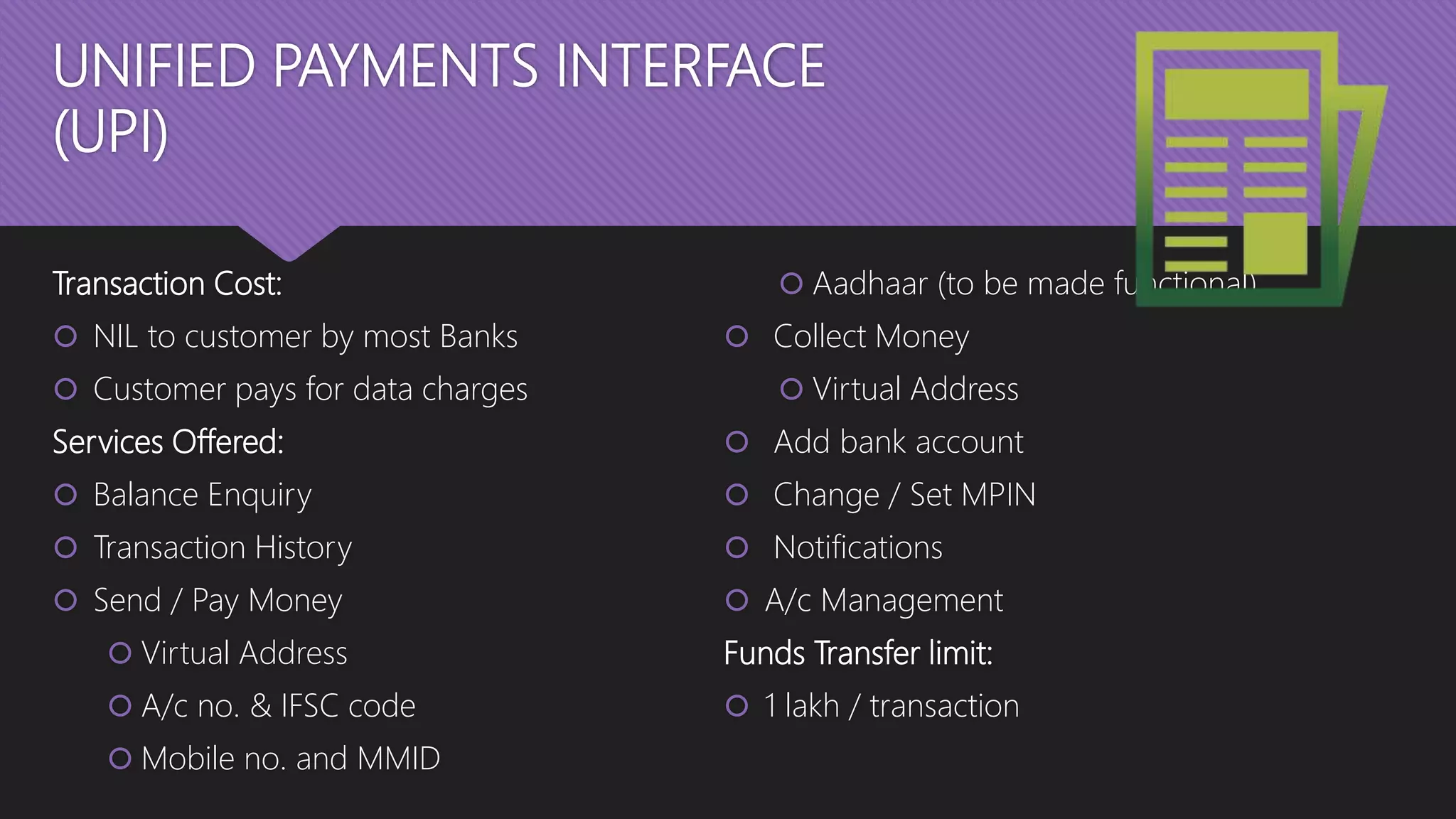 UNIFIED PAYMENTS INTERFACE
(UPI)
Transaction Cost:
 NIL to customer by most Banks
 Customer pays for data charges
Services Offered:
 Balance Enquiry
 Transaction History
 Send / Pay Money
 Virtual Address
 A/c no. & IFSC code
 Mobile no. and MMID
 Aadhaar (to be made functional)
 Collect Money
 Virtual Address
 Add bank account
 Change / Set MPIN
 Notifications
 A/c Management
Funds Transfer limit:
 1 lakh / transaction
 