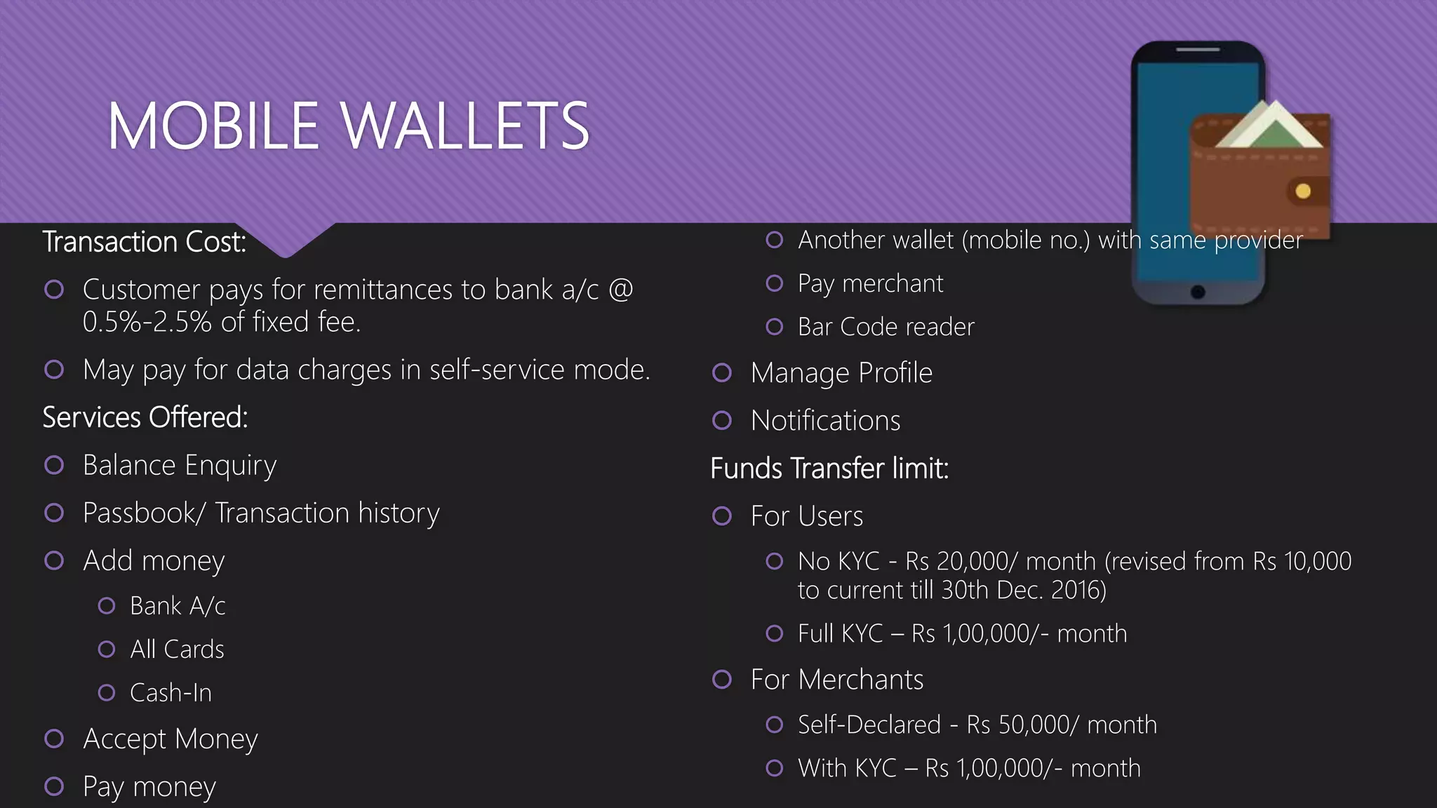 MOBILE WALLETS
Transaction Cost:
 Customer pays for remittances to bank a/c @
0.5%-2.5% of fixed fee.
 May pay for data charges in self-service mode.
Services Offered:
 Balance Enquiry
 Passbook/ Transaction history
 Add money
 Bank A/c
 All Cards
 Cash-In
 Accept Money
 Pay money
 Another wallet (mobile no.) with same provider
 Pay merchant
 Bar Code reader
 Manage Profile
 Notifications
Funds Transfer limit:
 For Users
 No KYC - Rs 20,000/ month (revised from Rs 10,000
to current till 30th Dec. 2016)
 Full KYC – Rs 1,00,000/- month
 For Merchants
 Self-Declared - Rs 50,000/ month
 With KYC – Rs 1,00,000/- month
 