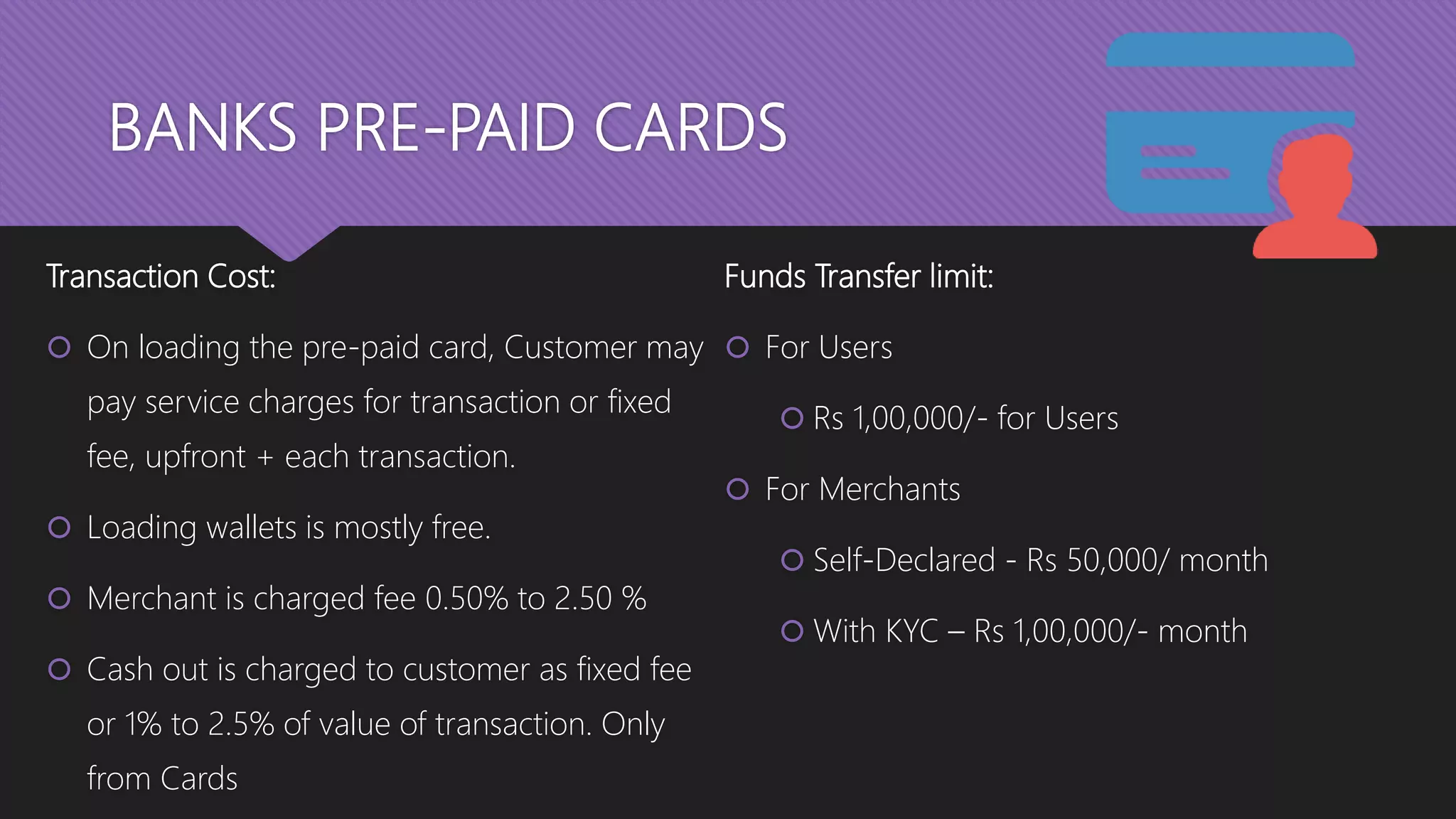 BANKS PRE-PAID CARDS
Transaction Cost:
 On loading the pre-paid card, Customer may
pay service charges for transaction or fixed
fee, upfront + each transaction.
 Loading wallets is mostly free.
 Merchant is charged fee 0.50% to 2.50 %
 Cash out is charged to customer as fixed fee
or 1% to 2.5% of value of transaction. Only
from Cards
Funds Transfer limit:
 For Users
 Rs 1,00,000/- for Users
 For Merchants
 Self-Declared - Rs 50,000/ month
 With KYC – Rs 1,00,000/- month
 