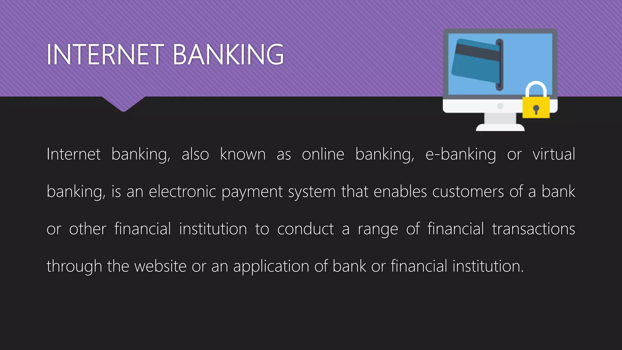 INTERNET BANKING
Internet banking, also known as online banking, e-banking or virtual
banking, is an electronic payment system that enables customers of a bank
or other financial institution to conduct a range of financial transactions
through the website or an application of bank or financial institution.
 