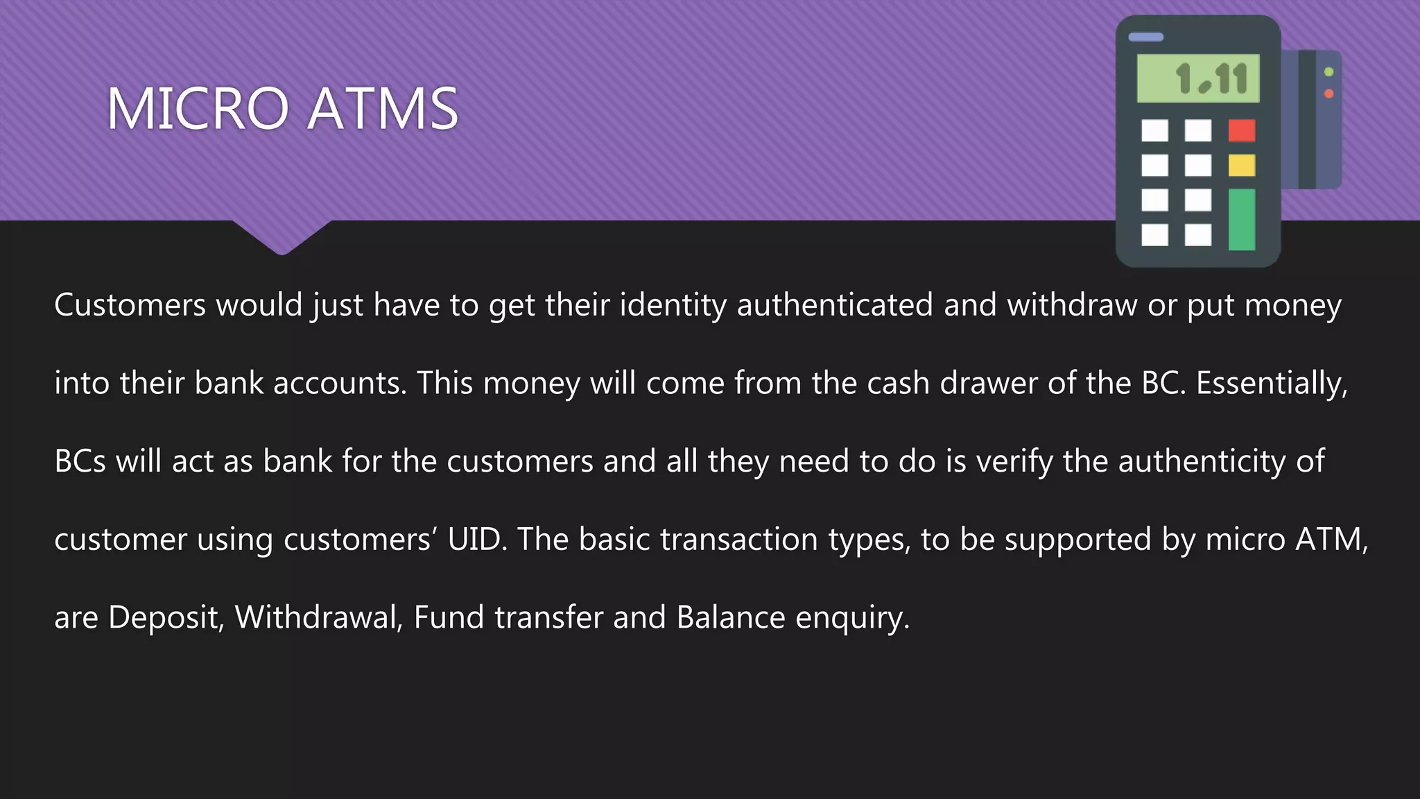 MICRO ATMS
Customers would just have to get their identity authenticated and withdraw or put money
into their bank accounts. This money will come from the cash drawer of the BC. Essentially,
BCs will act as bank for the customers and all they need to do is verify the authenticity of
customer using customers’ UID. The basic transaction types, to be supported by micro ATM,
are Deposit, Withdrawal, Fund transfer and Balance enquiry.
 