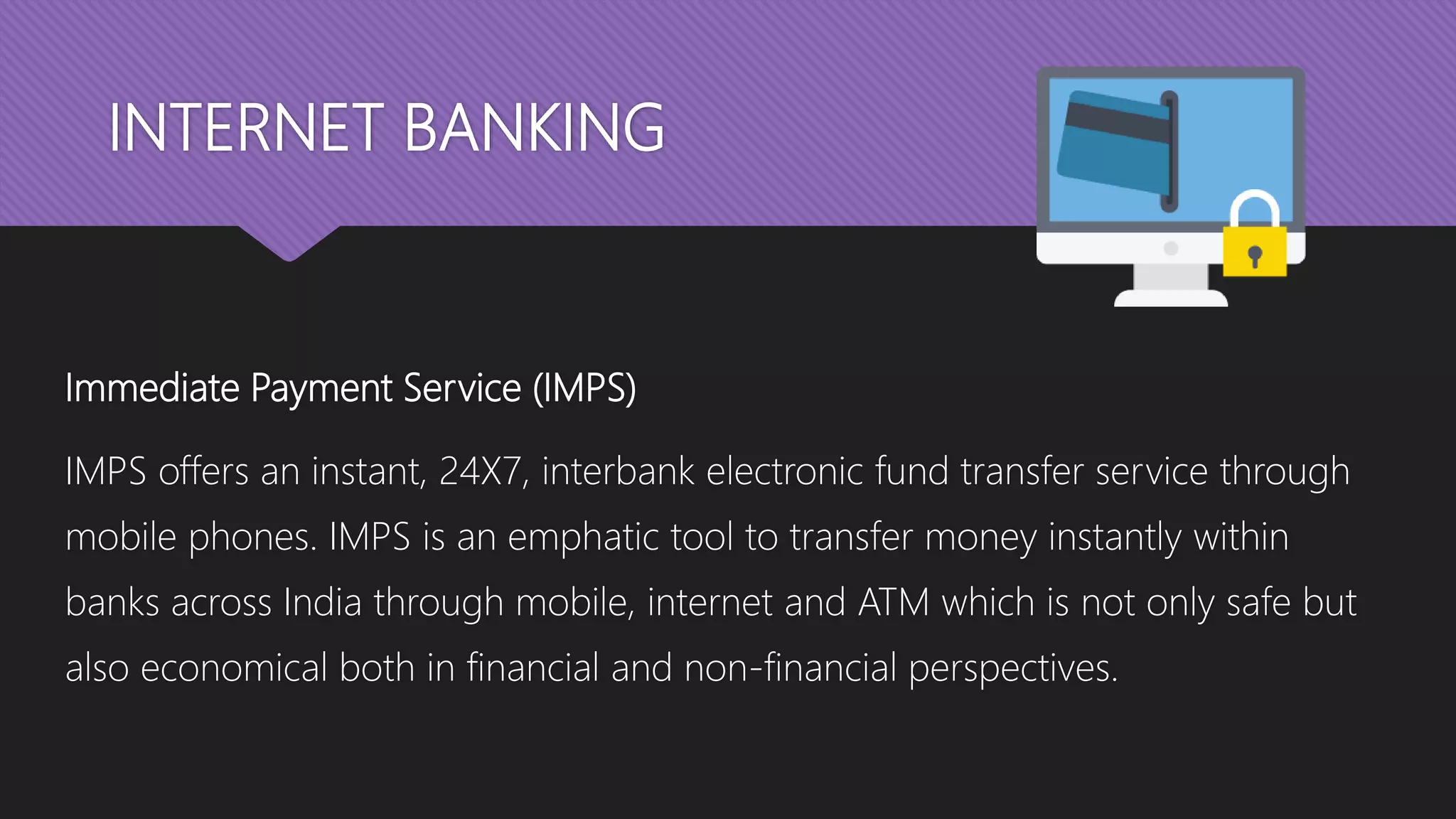 INTERNET BANKING
Immediate Payment Service (IMPS)
IMPS offers an instant, 24X7, interbank electronic fund transfer service through
mobile phones. IMPS is an emphatic tool to transfer money instantly within
banks across India through mobile, internet and ATM which is not only safe but
also economical both in financial and non-financial perspectives.
 