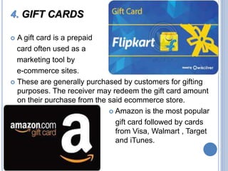 4. GIFT CARDS
 A gift card is a prepaid
card often used as a
marketing tool by
e-commerce sites.
 These are generally purchased by customers for gifting
purposes. The receiver may redeem the gift card amount
on their purchase from the said ecommerce store.
 Amazon is the most popular
gift card followed by cards
from Visa, Walmart , Target
and iTunes.

 