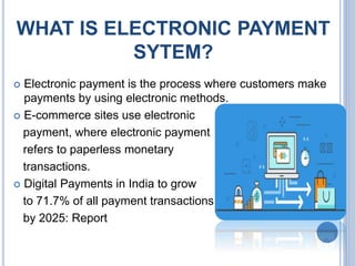 WHAT IS ELECTRONIC PAYMENT
SYTEM?
 Electronic payment is the process where customers make
payments by using electronic methods.
 E-commerce sites use electronic
payment, where electronic payment
refers to paperless monetary
transactions.
 Digital Payments in India to grow
to 71.7% of all payment transactions
by 2025: Report
 