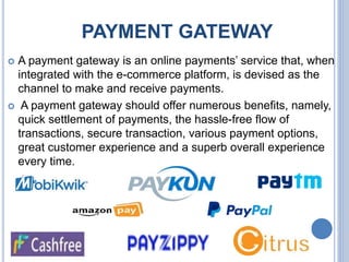 PAYMENT GATEWAY
 A payment gateway is an online payments’ service that, when
integrated with the e-commerce platform, is devised as the
channel to make and receive payments.
 A payment gateway should offer numerous benefits, namely,
quick settlement of payments, the hassle-free flow of
transactions, secure transaction, various payment options,
great customer experience and a superb overall experience
every time.
 
