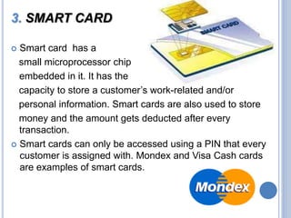 3. SMART CARD
 Smart card has a
small microprocessor chip
embedded in it. It has the
capacity to store a customer’s work-related and/or
personal information. Smart cards are also used to store
money and the amount gets deducted after every
transaction.
 Smart cards can only be accessed using a PIN that every
customer is assigned with. Mondex and Visa Cash cards
are examples of smart cards.
 