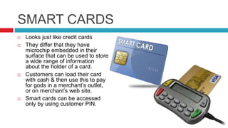 SMART CARDS
 Looks just like credit cards
 They differ that they have
microchip embedded in their
surface that can be used to store
a wide range of information
about the holder of a card.
 Customers can load their card
with cash & then use this to pay
for gods in a merchant’s outlet,
or on merchant’s web site.
 Smart cards can be accessed
only by using customer PIN.
 