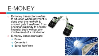 E-MONEY
 E-money transactions refers
to situation where payment is
done over the network &
amount gets transferred from
one financial body to another
financial body without any
involvement of a middleman
 E-money transactions are:
 Faster
 Convenient
 Saves lot of time
 