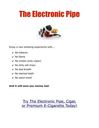 The Electronic Pipe


Enjoy a new smoking experience with...

  ✔ No tobacco
  ✔ No flame
  ✔ No smoke (only vapor)
  ✔ No dirty ash trays
  ✔ No bad breath
  ✔ No stained teeth
  ✔ No awful smell


And it will save you money too!




          Try The Electronic Pipe, Cigar,
          or Premium E-Cigarette Today!
 