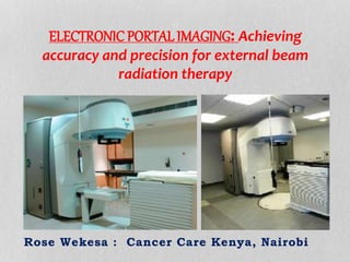 ELECTRONIC PORTAL IMAGING: Achieving 
accuracy and precision for external beam 
radiation therapy 
Rose Wekesa : Cancer Care Kenya, Nairobi 
 