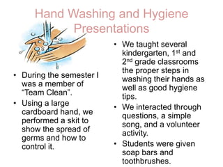 Hand Washing and Hygiene PresentationsWe taught several kindergarten, 1st and 2ndgrade classrooms the proper steps in washing their hands as well as good hygiene tips. We interacted through questions, a simple song, and a volunteer activity. Students were given soap bars and toothbrushes. During the semester I was a member of “Team Clean”.Using a large cardboard hand, we performed a skit to show the spread of germs and how to control it. 