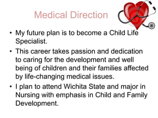 Medical DirectionMy future plan is to become a Child Life Specialist. This career takes passion and dedication to caring for the development and well being of children and their families affected by life-changing medical issues.I plan to attend Wichita State and major in Nursing with emphasis in Child and Family Development. 