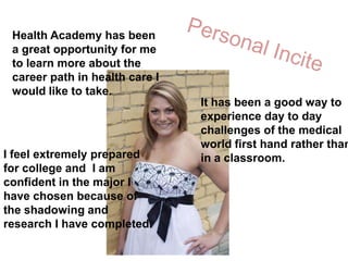 Personal InciteHealth Academy has been a great opportunity for me to learn more about the career path in health care I would like to take. It has been a good way to experience day to day challenges of the medical world first hand rather than in a classroom. I feel extremely prepared for college and  I am confident in the major I have chosen because of the shadowing and research I have completed.