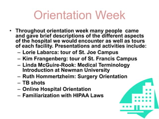 OrientationWeekThroughout orientation week many people  came and gave brief descriptions of the different aspects of the hospital we would encounter as well as tours of each facility. Presentations and activities include:Lorie Labarca: tour of St. Joe Campus Kim Frangenberg: tour of St. Francis CampusLinda McGuire-Rook: Medical Terminology Introduction at Newman UniversityRuth Hommertzheim: Surgery OrientationTB shotsOnline Hospital OrientationFamiliarization with HIPAA Laws 