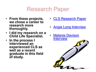 Research PaperFrom these projects, we chose a career to research more thoroughly. I did my research on a Child Life Specialist. In the process I interviewed an experienced CLS as well as a recent graduate in this field of study. CLS Research PaperAngie Long InterviewMelanie Davison Interview