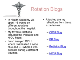 Rotation BlogsAttached are my reflections from these experiences:CICU BlogER BlogPediatric BlogNICU BlogIn Health Academy we spent 16 weeks on different rotations throughout the hospital. My favorite rotations included the Pediatric and NICU floors. I also enjoyed CICU, where I witnessed a code blue and ER where I was bedside during 3 different traumas. 