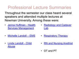 Professional Lecture SummariesThroughout the semester our class heard several speakers and attended multiple lectures at Newman University. Among these were:Jenna Huffman - Health Services ManagementMichelle Landoll – EMSLinda Landoll - Child AbuseRadiology and Cadaver LabRespiratory TherapyRN and Nursing AnethistOT and PT