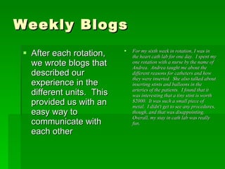 Weekly Blogs After each rotation, we wrote blogs that described our experience in the different units.  This provided us with an easy way to communicate with each other For my sixth week in rotation, I was in the heart cath lab for one day.  I spent my one rotation with a nurse by the name of Andrea.  Andrea taught me about the different reasons for catheters and how they were inserted.  She also talked about inserting stints and balloons in the arteries of the patients.  I found that it was interesting that a tiny stint is worth $2000.  It was such a small piece of metal.  I didn't get to see any procedures, though, and that was disappointing.  Overall, my stay in cath lab was really fun.   