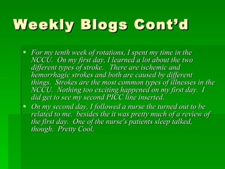 Weekly Blogs Cont’d For my tenth week of rotations, I spent my time in the NCCU.  On my first day, I learned a lot about the two different types of stroke.   There are ischemic and hemorrhagic strokes and both are caused by different things.  Strokes are the most common types of illnesses in the NCCU.  Nothing too exciting happened on my first day.  I did get to see my second PICC line inserted. On my second day, I followed a nurse the turned out to be related to me.  besides the it was pretty much of a review of the first day.  One of the nurse's patients sleep talked, though.  Pretty Cool. 