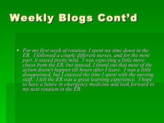 Weekly Blogs Cont’d For my first week of rotation, I spent my time down in the ER.  I followed a couple different nurses, and for the most part, it stayed pretty mild.  I was expecting a little more chaos from the ER, but instead, I found out that most of the action doesn't happen till hours after I leave.  I was a little dissapointed, but I enjoyed the time I spent with the nursing staff.  I felt the ER was a great learning experience.  I hope to have a future in emergency medicine and look forward to my next rotation in the ER. 