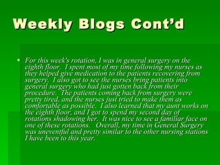 Weekly Blogs Cont’d For this week's rotation, I was in general surgery on the eighth floor.  I spent most of my time following my nurses as they helped give medication to the patients recovering from surgery.  I also got to see the nurses bring patients into general surgery who had just gotten back from their procedure.  The patients coming back from surgery were pretty tired, and the nurses just tried to make them as comfortable as possible.  I also learned that my aunt works on the eighth floor, and I got to spend my second day of rotations shadowing her.  It was nice to see a familiar face on one of these rotations.   Overall, my time in General Surgery was uneventful and pretty similar to the other nursing stations I have been to this year.  