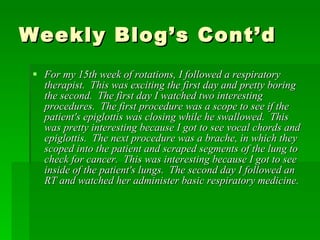 Weekly Blog’s Cont’d For my 15th week of rotations, I followed a respiratory therapist.  This was exciting the first day and pretty boring the second.  The first day I watched two interesting procedures.  The first procedure was a scope to see if the patient's epiglottis was closing while he swallowed.  This was pretty interesting because I got to see vocal chords and epiglottis.  The next procedure was a brache, in which they scoped into the patient and scraped segments of the lung to check for cancer.  This was interesting because I got to see inside of the patient's lungs.  The second day I followed an RT and watched her administer basic respiratory medicine.  