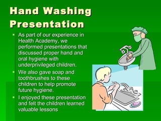 Hand Washing Presentation As part of our experience in Health Academy, we performed presentations that discussed proper hand and oral hygiene with underprivileged children. We also gave soap and toothbrushes to these children to help promote future hygiene. I enjoyed these presentation and felt the children learned valuable lessons 