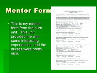 Mentor Forms This is my mentor form from the burn unit.  This unit provided me with some interesting experiences, and the nurses were pretty nice.  