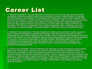 Career List 1. Medical Assistant- This job interests me because it is a way to get into the medical profession without having to invest vast amounts of money in Med School. In Kansas, this job requires a few months of schooling from Hutchinson Community College, Pratt Community College, or Butler County Community College. After you earn your certificate, you may get hired to receive more personal training on the job. Medical Assistants perform many tasks to help the physicians out and to allow the medical office to run smoothly. To help your application as a medical assistant, after schooling, you could volunteer at a local hospital, or possibly teach a CPR class at your local Red Cross. 2. Medical Transcriptionist- This job interests me because to perform is well, you must have a great knowledge of medical terminology. Also because it requires very little schooling and you could probably mess around on your computer a lot because it can be done from home. It is very important work to document people’s medical history because if you don’t, the doctor could make a terrible mistake. Most jobs prefer you to have completed a post-secondary training program but it is not required. To help your application you should have taken and done well in anatomy and physiology and a medical terminology course. 3. Physicians Assistant- This job interests me because it does not require going to Med School for many years, yet you may do many of the things that a physician does. A Physicians Assistant is often pre-treats the patient as to save the physician time. This requires taking a Physicians assistant program, which is usually a two-year program, and passing a national exam to get your license. To get into a PA Program, you usually have to have 2 years of college prior to the program and some healthcare experience. To help your application, you should excel in biology, mathematics, psychology, and social science courses. 