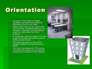 Orientation During our first week of health academy, we had many different speakers come to our class. Officer Dick came to our class and told us some important rules for the hospital.  I learned I should always wear my idea while I’m in the hospital. A nurse also came to instruct on how to get to the OR and what to expect while we were there. We were also given a tour of St. Joseph Hospital during orientation week. We had to get tested for TB during orientation to make sure we weren’t carrying this disease in the hospital. 
