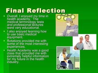 Final Reflection Overall, I enjoyed my time in health academy.  The medical terminology tests and professional lectures were very educational.  I also enjoyed learning how to use basic medical equipment. Rotations provided me with some of the most interesting experiences. Health Academy was a good class that provided me with extremely helpful information for my future in the health industry. 