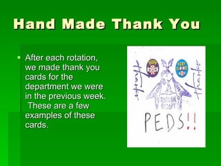 Hand Made Thank You After each rotation, we made thank you cards for the department we were in the previous week.  These are a few examples of these cards. 