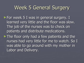 Week 5 General Surgery For week 5 I was in general surgery. I learned very little and the floor was slow. The job of the nurses was to check on patients and distribute medications. The floor only had a few patients and the nurses had very little for me to watch. So I was able to go around with my mother in Labor and Delivery.  