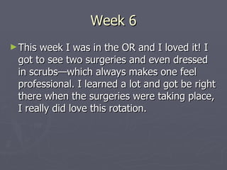 Week 6 This week I was in the OR and I loved it! I got to see two surgeries and even dressed in scrubs—which always makes one feel professional. I learned a lot and got be right there when the surgeries were taking place, I really did love this rotation. 
