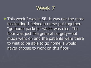Week 7 This week I was in 5E. It was not the most fascinating I helped a nurse put together “go home packets” which was nice. The floor was just like general surgery—not much went on and the patients were there to wait to be able to go home. I would never choose to work on this floor. 
